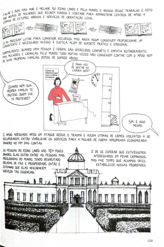 Página do livro, que apresenta a seguinte composição: texto "Falar é bom, mas agir é melhor. No Reino Unido e pelo mundo, o grosso desse trabalho é feito por grupos de mulheres que reúnem fundos e vontade para administrar centros de apoio a vítimas de estupro, abrigos e serviços de orientação legal"; imagens de maços de dinheiro; texto "Elas precisam lutar para conseguir recursos, mas ainda conseguem proporcionar um consistente e necessário acesso à justiça, além de suporte prático e emocional"; balão de fala "Quando nem sua família te protege, quem vai te proteger?"; ilustração que apresenta uma mulher em um escritório com elementos pela metade; fala da mulher "É minha vez de sentar na cadeira hoje?"; texto "O apoio adequado após um ataque reduz o trauma e ajuda vítimas de crimes violentos a se recuperarem, então viabilizar os serviços para a mulher de forma apropriada economizaria dinheiro no fim das contas."; "As pessoas do Reino Unido não têm pouco dinheiro. Elas estão entre as pessoas mais privilegiadas do mundo, tendo desfrutado décadas de paz e prosperidade, então é estranho que elas negligenciem serviços tão essenciais."; "É de se esperar que estivéssemos interessados em pegar criminosos, mas faz tempo que achamos difícil estabelecer nossas prioridades"; ilustração de um palácio.